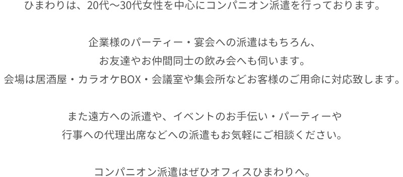 ひまわりは、20代〜30代女性を中心にコンパニオン派遣を行っております。企業様のパーティー・宴会への派遣はもちろん、お友達やお仲間同士の飲み会へも伺います。会場は居酒屋・カラオケBOX・会議室や集会所などお客様のご用命に対応致します。また遠方への派遣や、イベントのお手伝い・パーティーや行事への代理出席などへの派遣もお気軽にご相談ください。コンパニオン派遣はぜひオフィスひまわりへ。